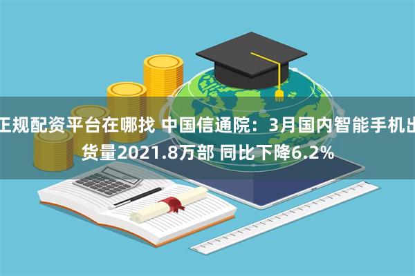 正规配资平台在哪找 中国信通院：3月国内智能手机出货量2021.8万部 同比下降6.2%