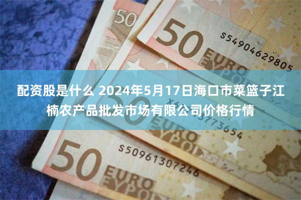 配资股是什么 2024年5月17日海口市菜篮子江楠农产品批发市场有限公司价格行情