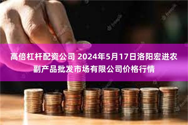 高倍杠杆配资公司 2024年5月17日洛阳宏进农副产品批发市场有限公司价格行情