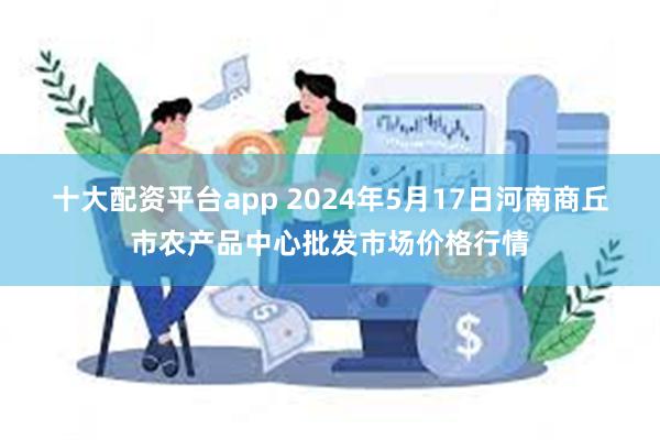 十大配资平台app 2024年5月17日河南商丘市农产品中心批发市场价格行情