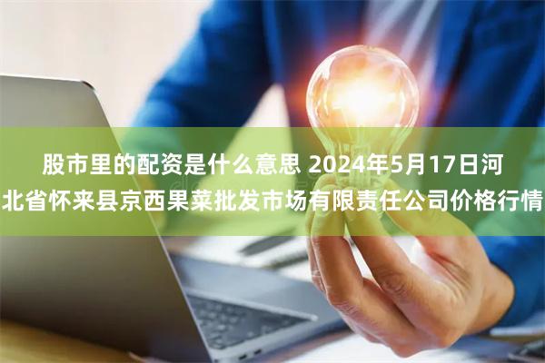 股市里的配资是什么意思 2024年5月17日河北省怀来县京西果菜批发市场有限责任公司价格行情