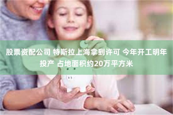 股票资配公司 特斯拉上海拿到许可 今年开工明年投产 占地面积约20万平方米