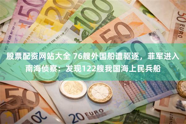 股票配资网站大全 76艘外国船遭驱逐，菲军进入南海侦察：发现122艘我国海上民兵船