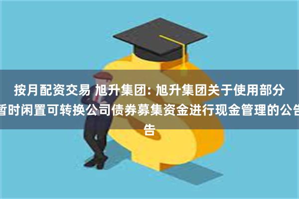 按月配资交易 旭升集团: 旭升集团关于使用部分暂时闲置可转换公司债券募集资金进行现金管理的公告