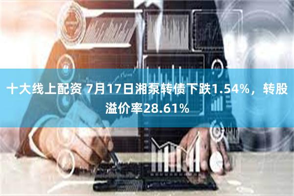 十大线上配资 7月17日湘泵转债下跌1.54%，转股溢价率28.61%