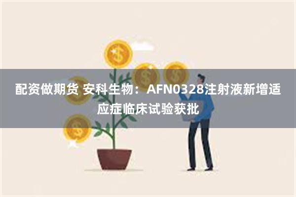 配资做期货 安科生物：AFN0328注射液新增适应症临床试验获批