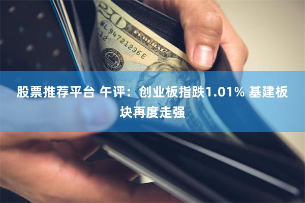 股票推荐平台 午评：创业板指跌1.01% 基建板块再度走强