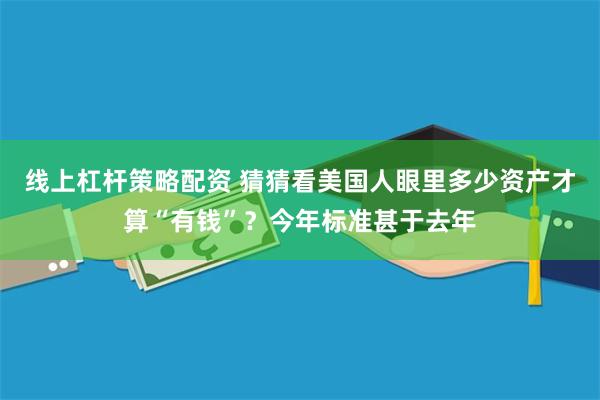 线上杠杆策略配资 猜猜看美国人眼里多少资产才算“有钱”？今年标准甚于去年