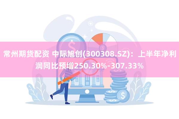 常州期货配资 中际旭创(300308.SZ)：上半年净利润同比预增250.30%-307.33%