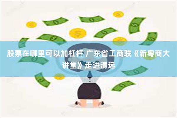 股票在哪里可以加杠杆 广东省工商联《新粤商大讲堂》走进清远