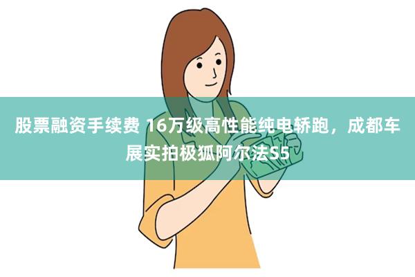 股票融资手续费 16万级高性能纯电轿跑，成都车展实拍极狐阿尔法S5