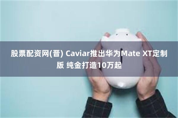 股票配资网(晋) Caviar推出华为Mate XT定制版 纯金打造10万起