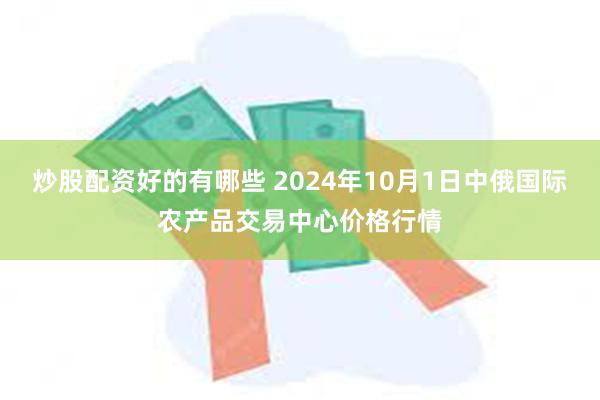 炒股配资好的有哪些 2024年10月1日中俄国际农产品交易中心价格行情