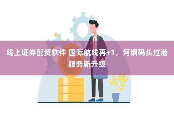 线上证券配资软件 国际航线再+1，河钢码头过港服务新升级