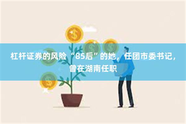 杠杆证券的风险 “85后”的她，任团市委书记，曾在湖南任职