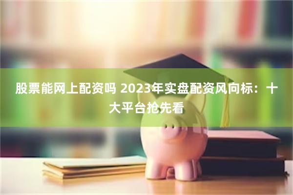 股票能网上配资吗 2023年实盘配资风向标：十大平台抢先看