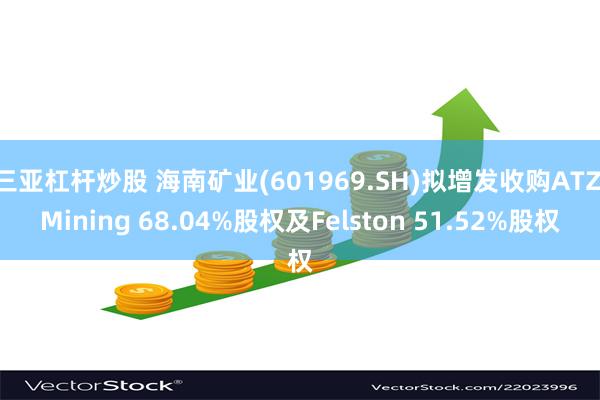 三亚杠杆炒股 海南矿业(601969.SH)拟增发收购ATZ Mining 68.04%股权及Felston 51.52%股权