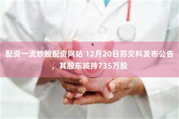 配资一流炒股配资网站 12月20日苏交科发布公告，其股东减持735万股