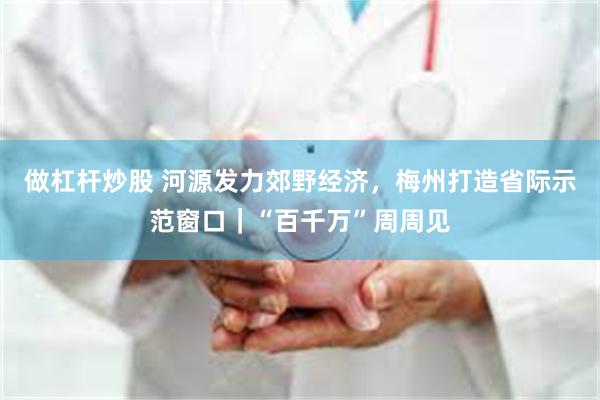 做杠杆炒股 河源发力郊野经济，梅州打造省际示范窗口｜“百千万”周周见