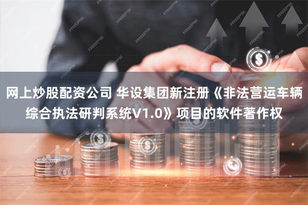 网上炒股配资公司 华设集团新注册《非法营运车辆综合执法研判系统V1.0》项目的软件著作权