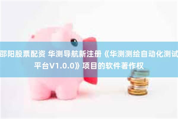 邵阳股票配资 华测导航新注册《华测测绘自动化测试平台V1.0.0》项目的软件著作权