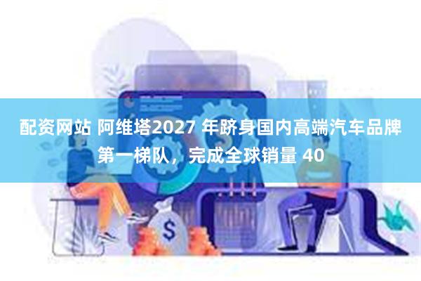 配资网站 阿维塔2027 年跻身国内高端汽车品牌第一梯队，完成全球销量 40