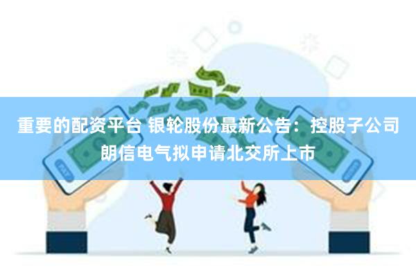 重要的配资平台 银轮股份最新公告：控股子公司朗信电气拟申请北交所上市