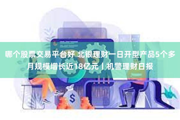 哪个股票交易平台好 北银理财一日开型产品5个多月规模增长近18亿元丨机警理财日报