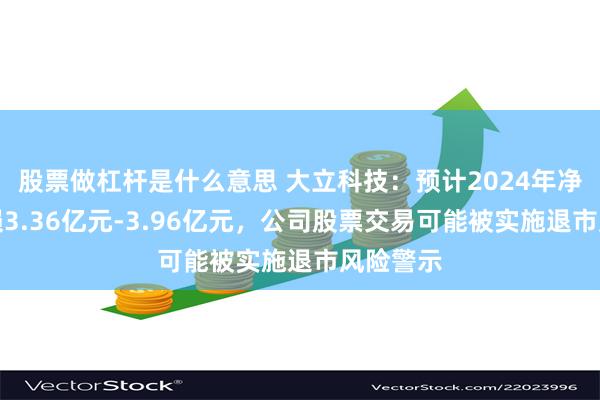 股票做杠杆是什么意思 大立科技：预计2024年净利润亏损3.36亿元-3.96亿元，公司股票交易可能被实施退市风险警示