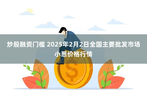 炒股融资门槛 2025年2月2日全国主要批发市场小葱价格行情