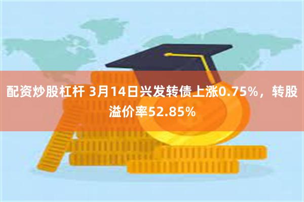 配资炒股杠杆 3月14日兴发转债上涨0.75%，转股溢价率52.85%